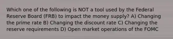 Which one of the following is NOT a tool used by the Federal Reserve Board (FRB) to impact the money supply? A) Changing the prime rate B) Changing the discount rate C) Changing the reserve requirements D) Open market operations of the FOMC