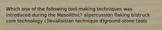 Which one of the following tool-making techniques was introduced during the Mesolithic? a)percussion flaking b)struck core technology c)levalloisian technique d)ground-stone tools