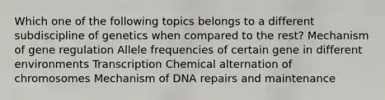 Which one of the following topics belongs to a different subdiscipline of genetics when compared to the rest? Mechanism of gene regulation Allele frequencies of certain gene in different environments Transcription Chemical alternation of chromosomes Mechanism of DNA repairs and maintenance