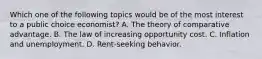 Which one of the following topics would be of the most interest to a public choice economist? A. The theory of comparative advantage. B. The law of increasing opportunity cost. C. Inflation and unemployment. D. Rent-seeking behavior.