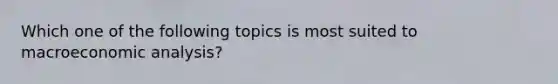 Which one of the following topics is most suited to macroeconomic analysis?