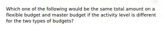 Which one of the following would be the same total amount on a flexible budget and master budget if the activity level is different for the two types of budgets?