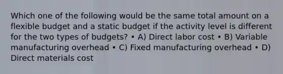 Which one of the following would be the same total amount on a flexible budget and a static budget if the activity level is different for the two types of budgets? • A) Direct labor cost • B) Variable manufacturing overhead • C) Fixed manufacturing overhead • D) Direct materials cost