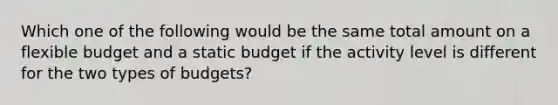 Which one of the following would be the same total amount on a flexible budget and a static budget if the activity level is different for the two types of budgets?