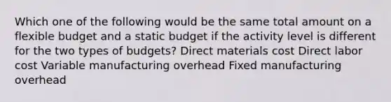 Which one of the following would be the same total amount on a flexible budget and a static budget if the activity level is different for the two types of budgets? Direct materials cost Direct labor cost Variable manufacturing overhead Fixed manufacturing overhead