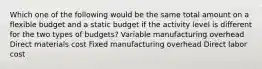 Which one of the following would be the same total amount on a flexible budget and a static budget if the activity level is different for the two types of budgets? Variable manufacturing overhead Direct materials cost Fixed manufacturing overhead Direct labor cost