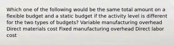 Which one of the following would be the same total amount on a flexible budget and a static budget if the activity level is different for the two types of budgets? Variable manufacturing overhead Direct materials cost Fixed manufacturing overhead Direct labor cost