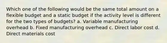 Which one of the following would be the same total amount on a flexible budget and a static budget if the activity level is different for the two types of budgets? a. Variable manufacturing overhead b. Fixed manufacturing overhead c. Direct labor cost d. Direct materials cost