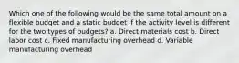 Which one of the following would be the same total amount on a flexible budget and a static budget if the activity level is different for the two types of budgets? a. Direct materials cost b. Direct labor cost c. Fixed manufacturing overhead d. Variable manufacturing overhead