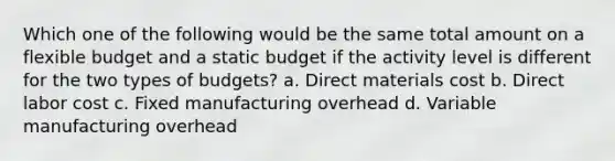 Which one of the following would be the same total amount on a flexible budget and a static budget if the activity level is different for the two types of budgets? a. Direct materials cost b. Direct labor cost c. Fixed manufacturing overhead d. Variable manufacturing overhead