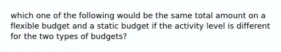 which one of the following would be the same total amount on a flexible budget and a static budget if the activity level is different for the two types of budgets?