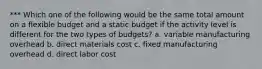 *** Which one of the following would be the same total amount on a flexible budget and a static budget if the activity level is different for the two types of budgets? a. variable manufacturing overhead b. direct materials cost c. fixed manufacturing overhead d. direct labor cost