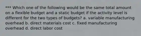 *** Which one of the following would be the same total amount on a flexible budget and a static budget if the activity level is different for the two types of budgets? a. variable manufacturing overhead b. direct materials cost c. fixed manufacturing overhead d. direct labor cost