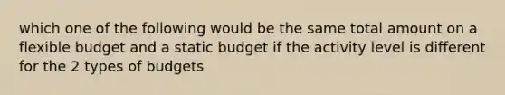 which one of the following would be the same total amount on a flexible budget and a static budget if the activity level is different for the 2 types of budgets