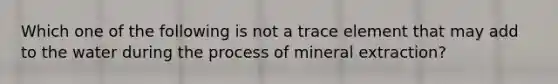 Which one of the following is not a trace element that may add to the water during the process of mineral extraction?