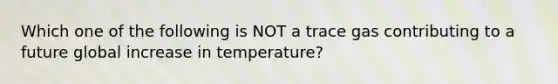 Which one of the following is NOT a trace gas contributing to a future global increase in temperature?