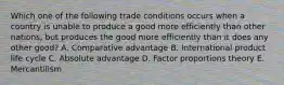 Which one of the following trade conditions occurs when a country is unable to produce a good more efficiently than other​nations, but produces the good more efficiently than it does any other​ good? A. Comparative advantage B. International product life cycle C. Absolute advantage D. Factor proportions theory E. Mercantilism