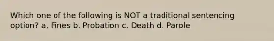 Which one of the following is NOT a traditional sentencing option? a. Fines b. Probation c. Death d. Parole