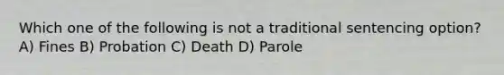 Which one of the following is not a traditional sentencing option? A) Fines B) Probation C) Death D) Parole