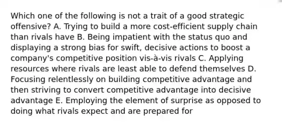 Which one of the following is not a trait of a good strategic offensive? A. Trying to build a more cost-efficient supply chain than rivals have B. Being impatient with the status quo and displaying a strong bias for swift, decisive actions to boost a company's competitive position vis-à-vis rivals C. Applying resources where rivals are least able to defend themselves D. Focusing relentlessly on building competitive advantage and then striving to convert competitive advantage into decisive advantage E. Employing the element of surprise as opposed to doing what rivals expect and are prepared for