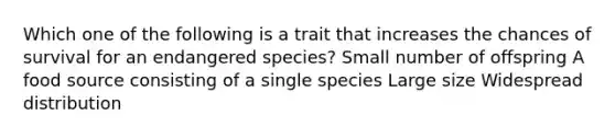 Which one of the following is a trait that increases the chances of survival for an endangered species? Small number of offspring A food source consisting of a single species Large size Widespread distribution