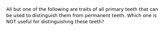 All but one of the following are traits of all primary teeth that can be used to distinguish them from permanent teeth. Which one is NOT useful for distinguishing these teeth?