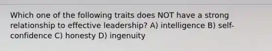 Which one of the following traits does NOT have a strong relationship to effective leadership? A) intelligence B) self-confidence C) honesty D) ingenuity