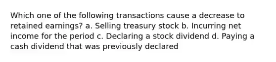 Which one of the following transactions cause a decrease to retained earnings? a. Selling treasury stock b. Incurring net income for the period c. Declaring a stock dividend d. Paying a cash dividend that was previously declared