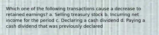 Which one of the following transactions cause a decrease to retained earnings? a. Selling treasury stock b. Incurring net income for the period c. Declaring a cash dividend d. Paying a cash dividend that was previously declared