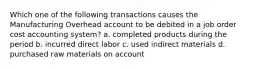 Which one of the following transactions causes the Manufacturing Overhead account to be debited in a job order cost accounting system? a. completed products during the period b. incurred direct labor c. used indirect materials d. purchased raw materials on account