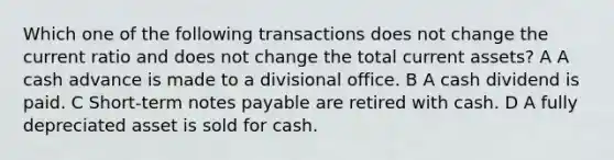 Which one of the following transactions does not change the current ratio and does not change the total current assets? A A cash advance is made to a divisional office. B A cash dividend is paid. C Short-term notes payable are retired with cash. D A fully depreciated asset is sold for cash.