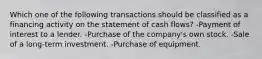 Which one of the following transactions should be classified as a financing activity on the statement of cash flows? -Payment of interest to a lender. -Purchase of the company's own stock. -Sale of a long-term investment. -Purchase of equipment.