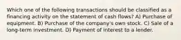 Which one of the following transactions should be classified as a financing activity on the statement of cash flows? A) Purchase of equipment. B) Purchase of the company's own stock. C) Sale of a long-term investment. D) Payment of interest to a lender.