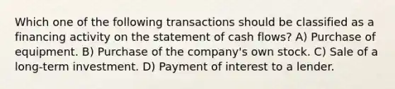 Which one of the following transactions should be classified as a financing activity on the statement of cash flows? A) Purchase of equipment. B) Purchase of the company's own stock. C) Sale of a long-term investment. D) Payment of interest to a lender.