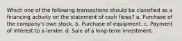 Which one of the following transactions should be classified as a financing activity on the statement of cash flows? a. Purchase of the company's own stock. b. Purchase of equipment. c. Payment of interest to a lender. d. Sale of a long-term investment.