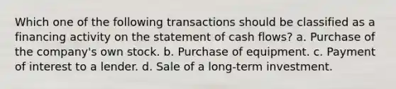 Which one of the following transactions should be classified as a financing activity on the statement of cash flows? a. Purchase of the company's own stock. b. Purchase of equipment. c. Payment of interest to a lender. d. Sale of a long-term investment.