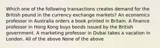 Which one of the following transactions creates demand for the British pound in the currency exchange markets? An economics professor in Australia orders a book printed in Britain. A finance professor in Hong Kong buys bonds issued by the British government. A marketing professor in Dubai takes a vacation in London. All of the above None of the above