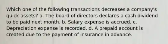 Which one of the following transactions decreases a company's quick assets? a. The board of directors declares a cash dividend to be paid next month. b. Salary expense is accrued. c. Depreciation expense is recorded. d. A prepaid account is created due to the payment of insurance in advance.