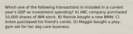 Which one of the following transactions is included in a current year's GDP as investment spending? A) ABC company purchased 10,000 shares of IBM stock. B) Ronnie bought a new BMW. C) Anton purchased his friend's condo. D) Maggie bought a play-gym set for her day-care business.