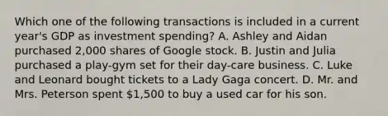 Which one of the following transactions is included in a current year's GDP as investment spending? A. Ashley and Aidan purchased 2,000 shares of Google stock. B. Justin and Julia purchased a play-gym set for their day-care business. C. Luke and Leonard bought tickets to a Lady Gaga concert. D. Mr. and Mrs. Peterson spent 1,500 to buy a used car for his son.