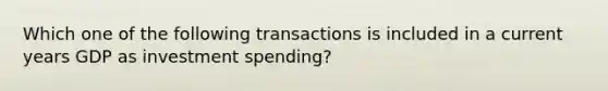 Which one of the following transactions is included in a current years GDP as investment spending?