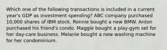 Which one of the following transactions is included in a current year's GDP as investment spending? ABC company purchased 10,000 shares of IBM stock. Ronnie bought a new BMW. Anton purchased his friend's condo. Maggie bought a play-gym set for her day-care business. Melanie bought a new washing machine for her condominium.