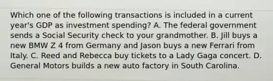 Which one of the following transactions is included in a current year's GDP as investment spending? A. The federal government sends a Social Security check to your grandmother. B. Jill buys a new BMW Z 4 from Germany and Jason buys a new Ferrari from Italy. C. Reed and Rebecca buy tickets to a Lady Gaga concert. D. General Motors builds a new auto factory in South Carolina.