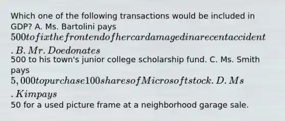 Which one of the following transactions would be included in GDP? A. Ms. Bartolini pays 500 to fix the front end of her car damaged in a recent accident. B. Mr. Doe donates500 to his town's junior college scholarship fund. C. Ms. Smith pays 5,000 to purchase 100 shares of Microsoft stock. D. Ms. Kim pays50 for a used picture frame at a neighborhood garage sale.