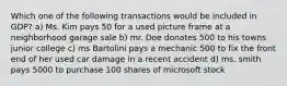 Which one of the following transactions would be included in GDP? a) Ms. Kim pays 50 for a used picture frame at a neighborhood garage sale b) mr. Doe donates 500 to his towns junior college c) ms Bartolini pays a mechanic 500 to fix the front end of her used car damage in a recent accident d) ms. smith pays 5000 to purchase 100 shares of microsoft stock