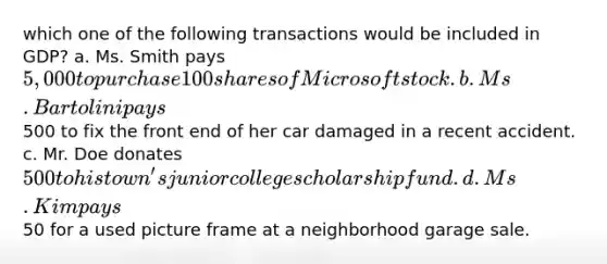 which one of the following transactions would be included in GDP? a. Ms. Smith pays 5,000 to purchase 100 shares of Microsoft stock. b. Ms. Bartolini pays500 to fix the front end of her car damaged in a recent accident. c. Mr. Doe donates 500 to his town's junior college scholarship fund. d. Ms. Kim pays50 for a used picture frame at a neighborhood garage sale.