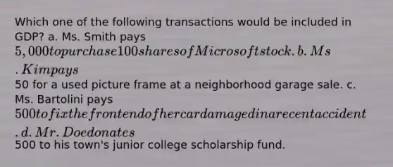 Which one of the following transactions would be included in GDP? a. Ms. Smith pays 5,000 to purchase 100 shares of Microsoft stock. b. Ms. Kim pays50 for a used picture frame at a neighborhood garage sale. c. Ms. Bartolini pays 500 to fix the front end of her car damaged in a recent accident. d. Mr. Doe donates500 to his town's junior college scholarship fund.