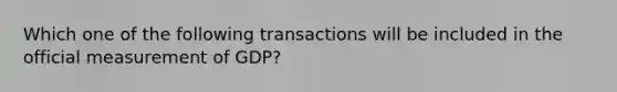 Which one of the following transactions will be included in the official measurement of GDP?