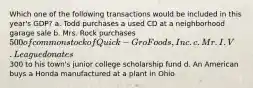 Which one of the following transactions would be included in this year's GDP? a. Todd purchases a used CD at a neighborhood garage sale b. Mrs. Rock purchases 500 of common stock of Quick-Gro Foods, Inc. c. Mr. I.V. League donates300 to his town's junior college scholarship fund d. An American buys a Honda manufactured at a plant in Ohio