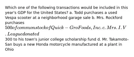 Which one of the following transactions would be included in this year's GDP for the United States? a. Todd purchases a used Vespa scooter at a neighborhood garage sale b. Mrs. Rockford purchases 500 of common stock of Quick-Gro Foods, Inc. c. Mrs. I.V. League donated300 to his town's junior college scholarship fund d. Mr. Takamoto-San buys a new Honda motorcycle manufactured at a plant in Ohio